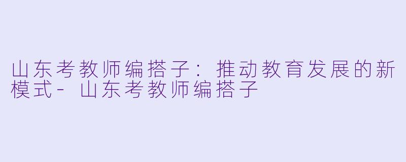 山东考教师编搭子：推动教育发展的新模式-山东考教师编搭子