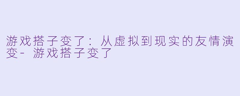 游戏搭子变了：从虚拟到现实的友情演变-游戏搭子变了