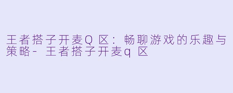 王者搭子开麦Q区：畅聊游戏的乐趣与策略-王者搭子开麦q区