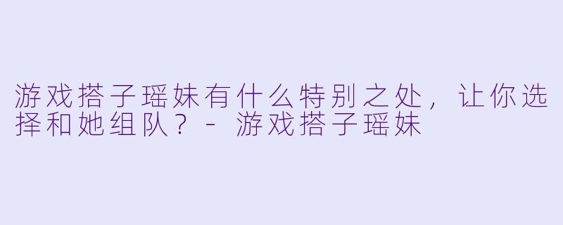 游戏搭子瑶妹有什么特别之处，让你选择和她组队？