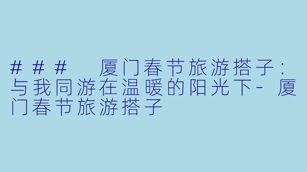 ### 厦门春节旅游搭子：与我同游在温暖的阳光下-厦门春节旅游搭子