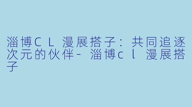 淄博CL漫展搭子：共同追逐次元的伙伴-淄博cl漫展搭子