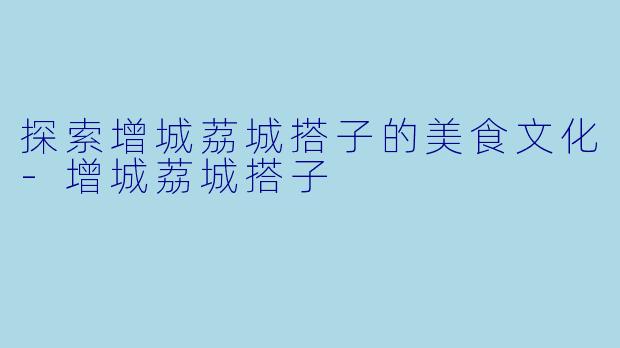 探索增城荔城搭子的美食文化-增城荔城搭子