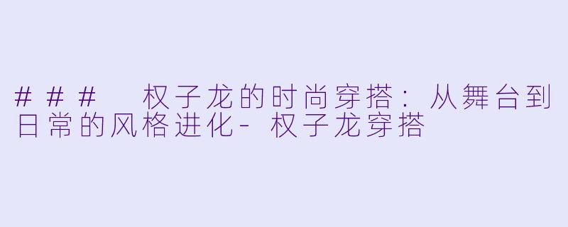 ### 权子龙的时尚穿搭:从舞台到日常的风格进化