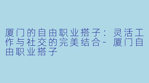 厦门的自由职业搭子：灵活工作与社交的完美结合-厦门自由职业搭子
