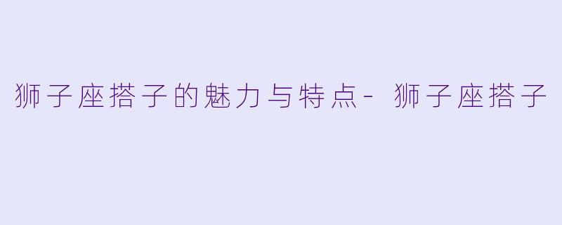 狮子座搭子的魅力与特点-狮子座搭子