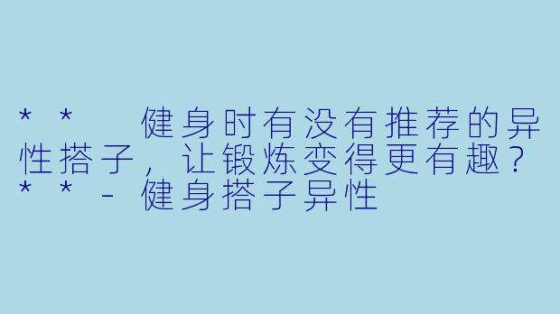 ** 健身时有没有推荐的异性搭子，让锻炼变得更有趣？**-健身搭子异性