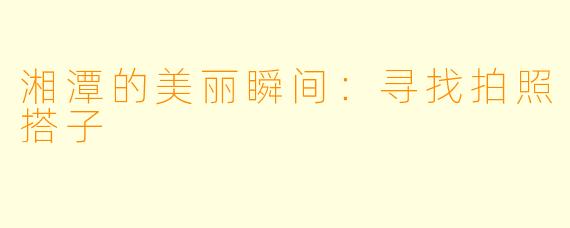 湘潭的美丽瞬间：寻找拍照搭子