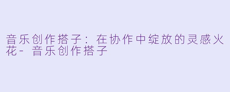 音乐创作搭子：在协作中绽放的灵感火花-音乐创作搭子