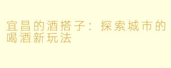 宜昌的酒搭子：探索城市的喝酒新玩法