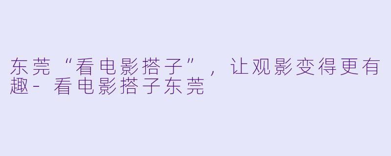 东莞“看电影搭子”，让观影变得更有趣-看电影搭子东莞