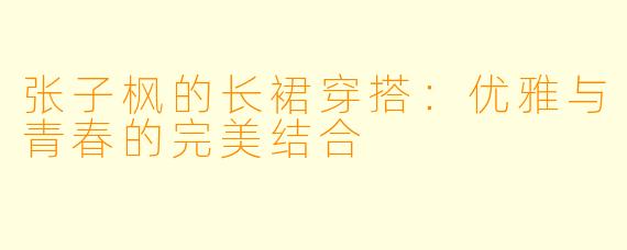 张子枫的长裙穿搭：优雅与青春的完美结合