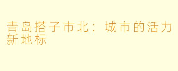 青岛搭子市北：城市的活力新地标