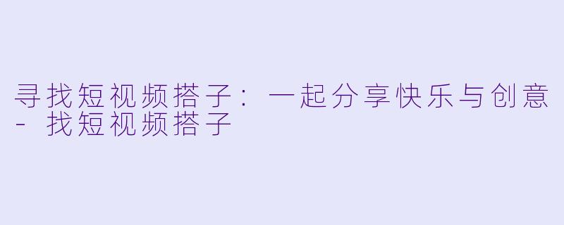 寻找短视频搭子：一起分享快乐与创意-找短视频搭子