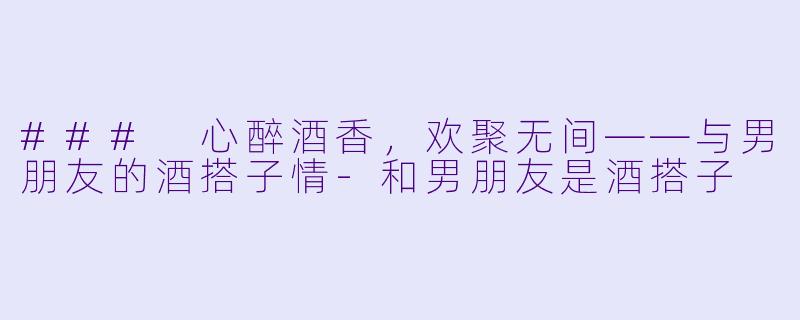 ### 心醉酒香，欢聚无间——与男朋友的酒搭子情-和男朋友是酒搭子