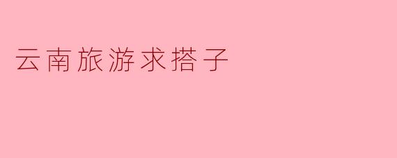 你最近有计划去云南旅游吗？我想找个搭子一起去，有没有兴趣？****