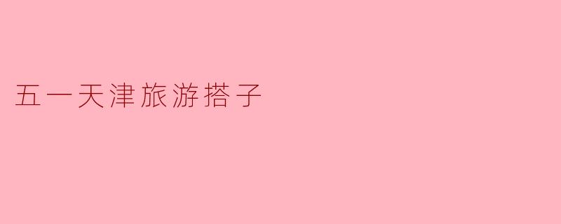 ### 五一天津旅游—寻找志同道合的“旅游搭子”