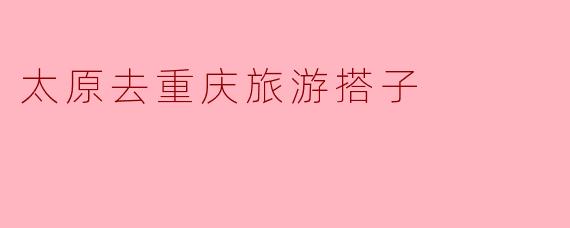 ### 太原到重庆旅游搭子的完美选择