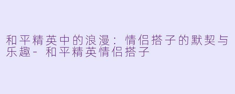 和平精英中的浪漫：情侣搭子的默契与乐趣-和平精英情侣搭子