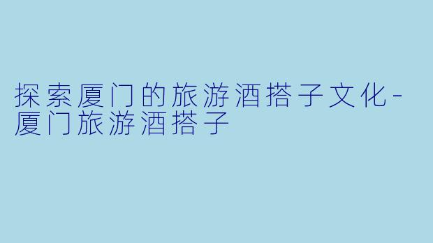 探索厦门的旅游酒搭子文化-厦门旅游酒搭子