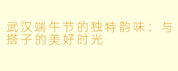 武汉端午节的独特韵味：与搭子的美好时光