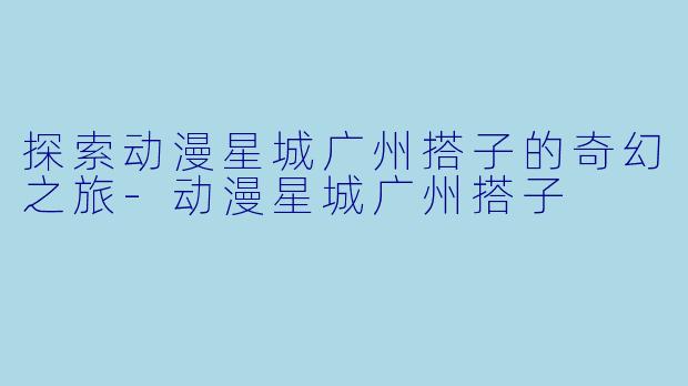 探索动漫星城广州搭子的奇幻之旅-动漫星城广州搭子