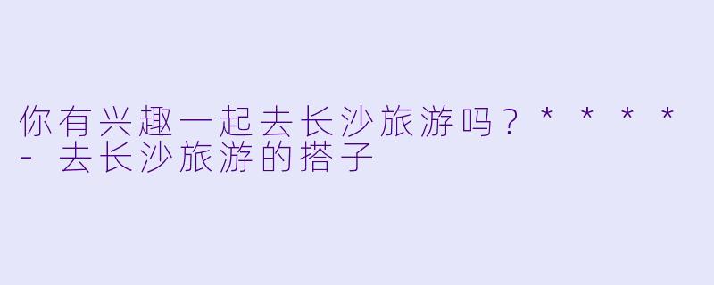 你有兴趣一起去长沙旅游吗？****-去长沙旅游的搭子
