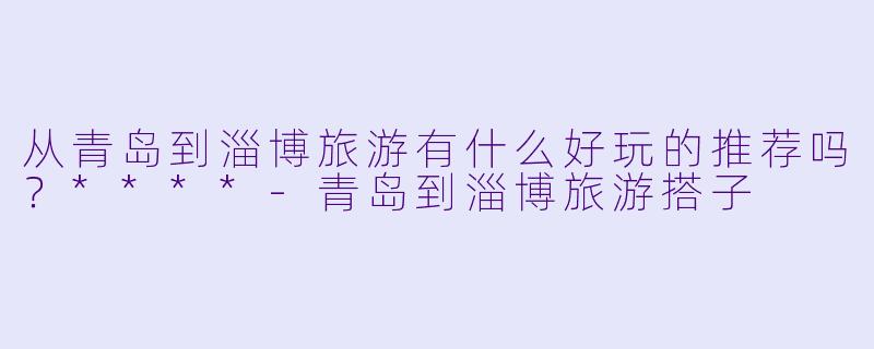 从青岛到淄博旅游有什么好玩的推荐吗?****