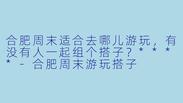 合肥周末适合去哪儿游玩，有没有人一起组个搭子？****-合肥周末游玩搭子
