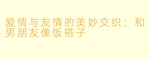 爱情与友情的美妙交织：和男朋友像饭搭子