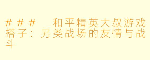 ### 和平精英大叔游戏搭子：另类战场的友情与战斗