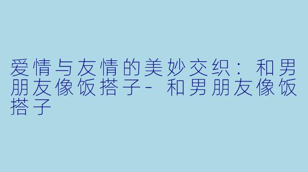 爱情与友情的美妙交织:和男朋友像饭搭子