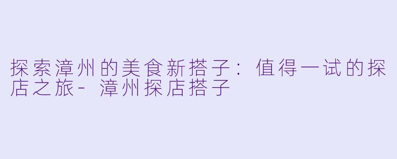 探索漳州的美食新搭子:值得一试的探店之旅