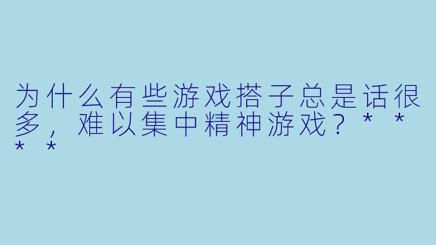 为什么有些游戏搭子总是话很多，难以集中精神游戏？****