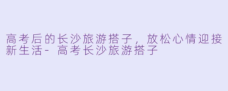 高考后的长沙旅游搭子，放松心情迎接新生活-高考长沙旅游搭子