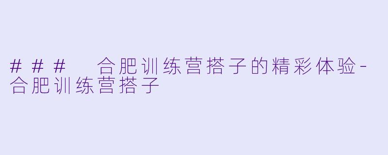 ### 合肥训练营搭子的精彩体验-合肥训练营搭子