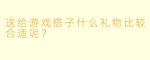 送给游戏搭子什么礼物比较合适呢？