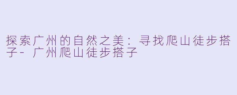 探索广州的自然之美：寻找爬山徒步搭子-广州爬山徒步搭子