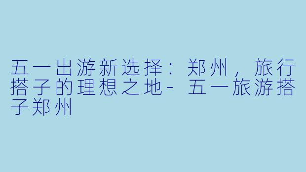 五一出游新选择：郑州，旅行搭子的理想之地-五一旅游搭子郑州