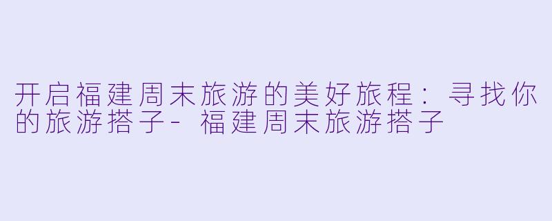 开启福建周末旅游的美好旅程：寻找你的旅游搭子-福建周末旅游搭子