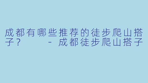 成都有哪些推荐的徒步爬山搭子？  -成都徒步爬山搭子
