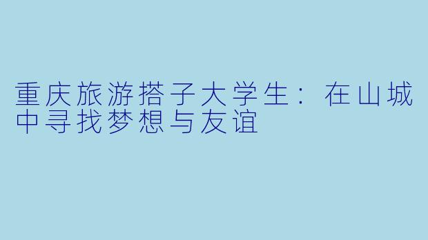 重庆旅游搭子大学生:在山城中寻找梦想与友谊