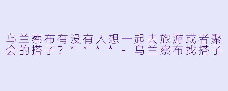 乌兰察布有没有人想一起去旅游或者聚会的搭子？****-乌兰察布找搭子