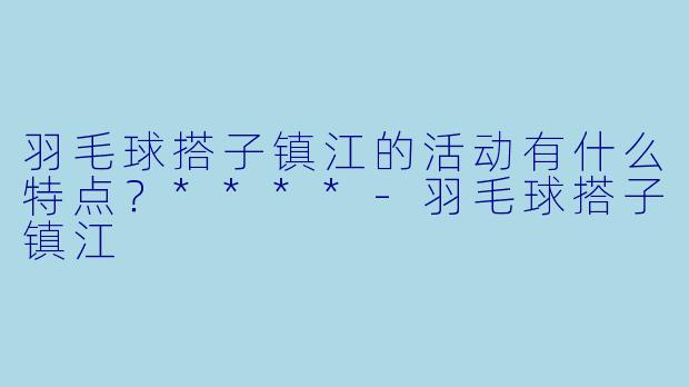 羽毛球搭子镇江的活动有什么特点?****