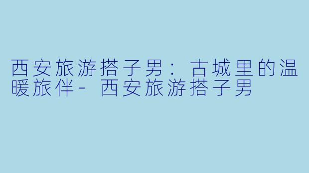 西安旅游搭子男：古城里的温暖旅伴-西安旅游搭子男