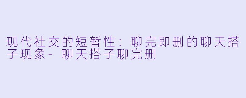 现代社交的短暂性：聊完即删的聊天搭子现象-聊天搭子聊完删