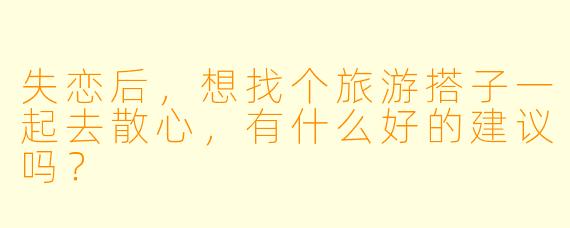 失恋后,想找个旅游搭子一起去散心,有什么好的建议吗?