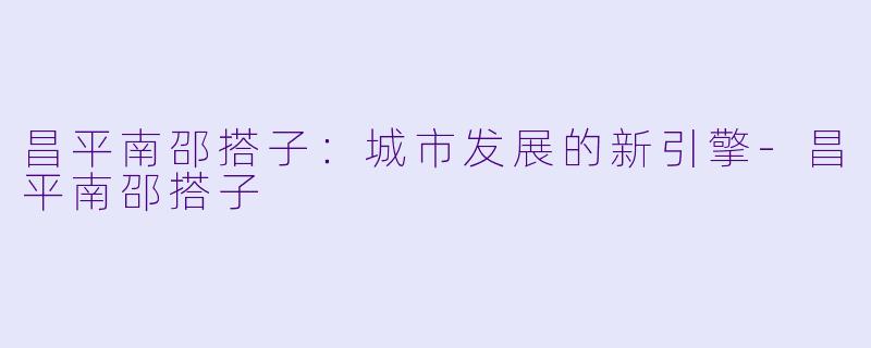 昌平南邵搭子：城市发展的新引擎-昌平南邵搭子