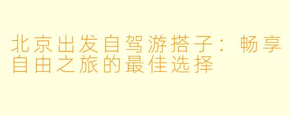 北京出发自驾游搭子：畅享自由之旅的最佳选择