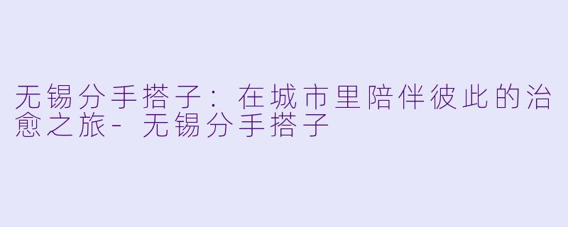 无锡分手搭子：在城市里陪伴彼此的治愈之旅-无锡分手搭子